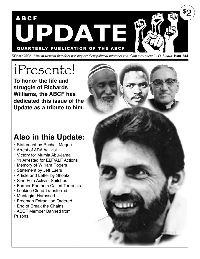 ABCF UPDATE QUARTERLY PUBLICATION OF THE ABCF Winter 2006 "Any movement that does not support their political internees is a sham movement.” - O. Lutalo Tssue #44 iPresente! Z To honor the life and struggle of Richards Williams, the ABCF has dedicated this issue of the Update as a tribute to him. Also in this Update: + Statement by Ruchell Magee + Arrest of ARA Activist Victory for Mumia Abu-Jamal + 11 Arrested for ELF/ALF Actions + Memory of William Rogers - Statement by Jeff Luers + Article and Letter by Shoatz - Sinn Fein Activist Snitches + Former Panthers Called Terrorists + Looking Cloud Transferred + Muntagim Harassed + Freeman Extradition Ordered + End of Break the Chains + ABCF Member Banned from Prisons